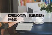 开云平台-包含亚眠雄心勃勃，欲继续击败特鲁瓦的词条